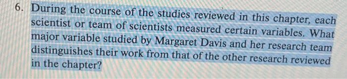 6. During the course of the studies reviewed in this chapter, each
scientist or team of scientists measured certain variables. What
major variable studied by Margaret Davis and her research team
distinguishes their work from that of the other research reviewed
in the chapter?
