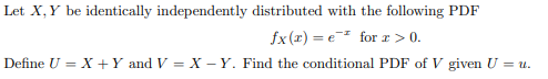 Let X, Y be identically independently distributed with the following PDF
fx (x) = e for r > 0.
Define U = X +Y and V = X - Y. Find the conditional PDF of V given U = u.
