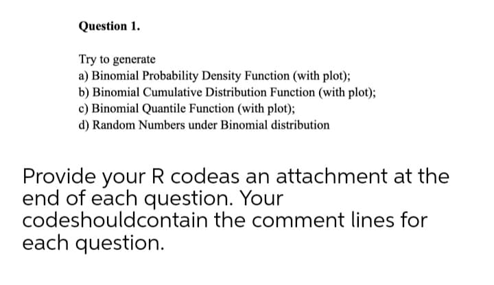 Question 1.
Try to generate
a) Binomial Probability Density Function (with plot);
b) Binomial Cumulative Distribution Function (with plot);
c) Binomial Quantile Function (with plot);
d) Random Numbers under Binomial distribution
Provide your R codeas an attachment at the
end of each question. Your
codeshouldcontain the comment lines for
each question.
