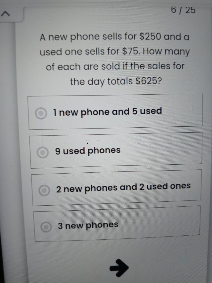 6 / 25
A new phone sells for $250 and a
used one sells for $75. How many
of each are sold if the sales for
the day totals $625?
I new phone and 5 used
9 used phones
2 new phones and 2 used ones
3 new phones
