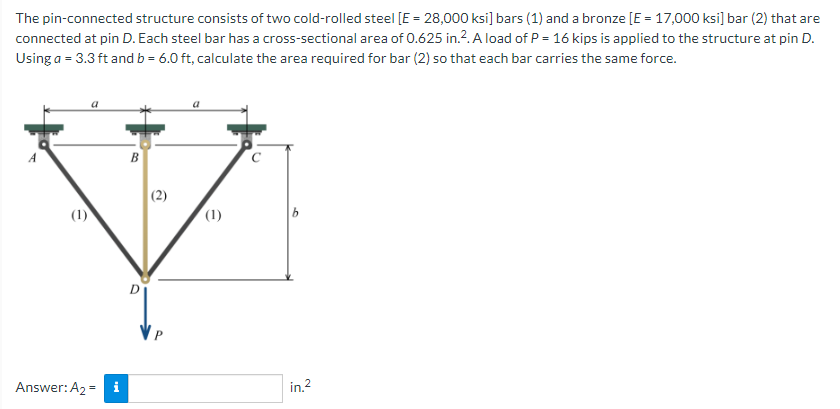 The pin-connected structure consists of two cold-rolled steel [E = 28,000 ksi] bars (1) and a bronze [E = 17,000 ksi] bar (2) that are
connected at pin D. Each steel bar has a cross-sectional area of 0.625 in.?. A load of P = 16 kips is applied to the structure at pin D.
Using a = 3.3 ft and b = 6.0 ft, calculate the area required for bar (2) so that each bar carries the same force.
(2)
(1)
(1)
Answer: A2 = i
in.2
