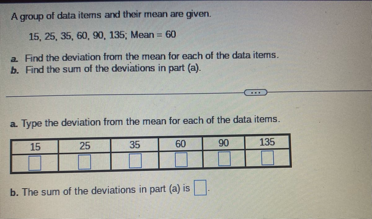 A group of data items and their mean are given.
15, 25, 35, 60, 90, 135; Mean = 60
a Find the deviation from the mean for each of the data items.
b. Find the sum of the deviations in part (a).
a. Type the deviation from the mean for each of the data items.
15
35
60
90
135
25
▪▪
b. The sum of the deviations in part (a) is