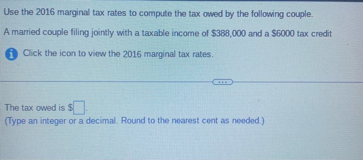 Use the 2016 marginal tax rates to compute the tax owed by the following couple.
A married couple filing jointly with a taxable income of $388,000 and a $6000 tax credit
Click the icon to view the 2016 marginal tax rates.
The tax owed is $
(Type an integer or a decimal. Round to the nearest cent as needed.)
