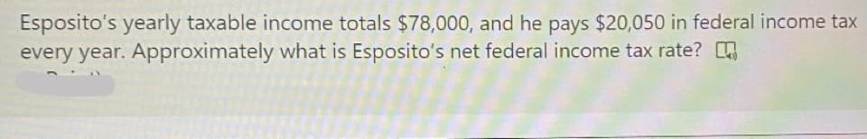 Esposito's yearly taxable income totals $78,000, and he pays $20,050 in federal income tax
every year. Approximately what is Esposito's net federal income tax rate?
