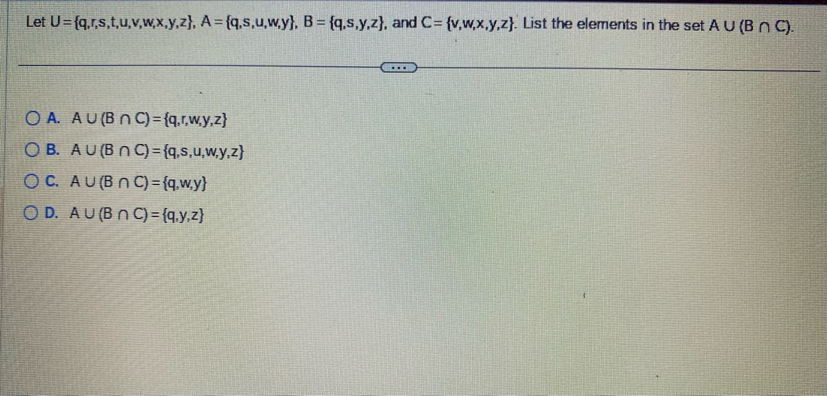 Let U={q,r,s,t,u,v,w,x,y,z), A={q,s,u,w.y}, B = {q,s,y,z), and C= {v,w,x,y,z). List the elements in the set A U (B nC).
OA. AU (BNC) = {q,r,w,y,z)
OB. AU (B n C) = {q,s,u,w,y,z}
OC. AU (BNC) = {q,w.y}
OD. AU (BNC) = {q,y,z)
……