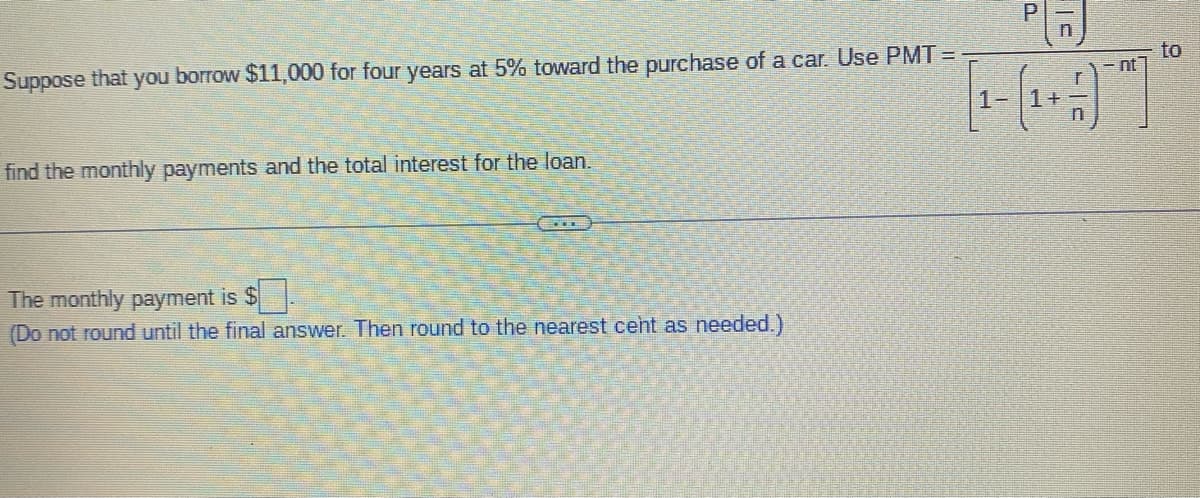 Suppose that you borrow $11,000 for four years at 5% toward the purchase of a car. Use PMT=
find the monthly payments and the total interest for the loan.
The monthly payment is $
(Do not round until the final answer. Then round to the nearest cent as needed.)
1-
P
1+
nt
to