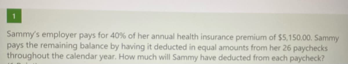 Sammy's employer pays for 40% of her annual health insurance premium of $5,150.00. Sammy
pays the remaining balance by having it deducted in equal amounts from her 26 paychecks
throughout the calendar year. How much will Sammy have deducted from each paycheck?
