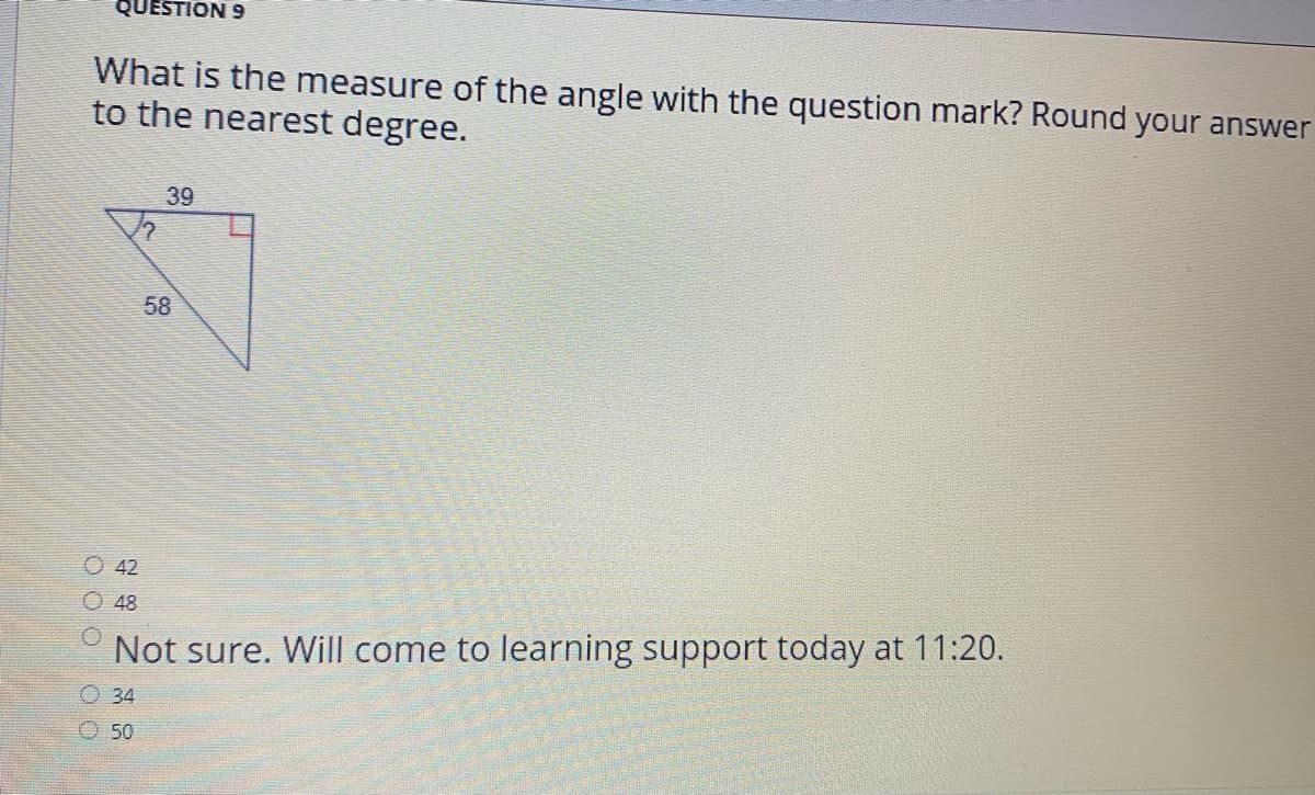 QUESTION 9
What is the measure of the angle with the question mark? Round your answer
to the nearest degree.
39
58
O 42
O 48
Not sure. Will come to learning support today at 11:20.
O 34
O 50
