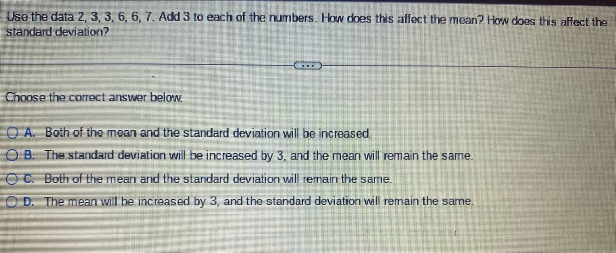 Use the data 2, 3, 3, 6, 6, 7. Add 3 to each of the numbers. How does this affect the mean? How does this affect the
standard deviation?
Choose the correct answer below.
.…….
OA. Both of the mean and the standard deviation will be increased.
OB. The standard deviation will be increased by 3, and the mean will remain the same.
OC. Both of the mean and the standard deviation will remain the same.
O D. The mean will be increased by 3, and the standard deviation will remain the same.