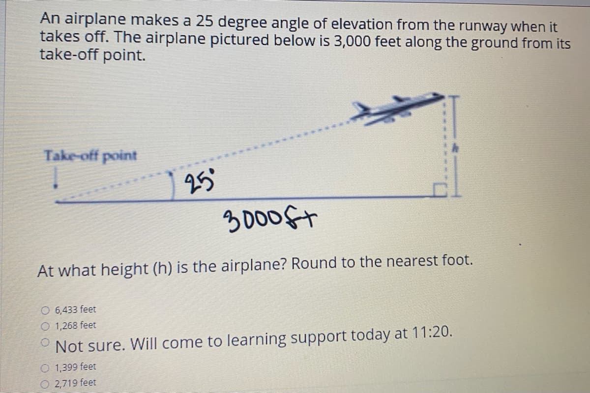 An airplane makes a 25 degree angle of elevation from the runway when it
takes off. The airplane pictured below is 3,000 feet along the ground from its
take-off point.
Take-off point
25°
3000ft
At what height (h) is the airplane? Round to the nearest foot.
O 6,433 feet
O 1,268 feet
* Not sure. Will come to learning support today at 11:20.
O 1,399 feet
O 2,719 feet
