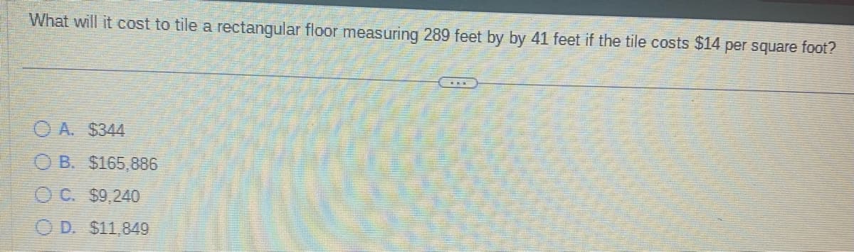 What will it cost to tile a rectangular floor measuring 289 feet by by 41 feet if the tile costs $14 per square foot?
OA. $344
B. $165,886
C. $9,240
D. $11,849