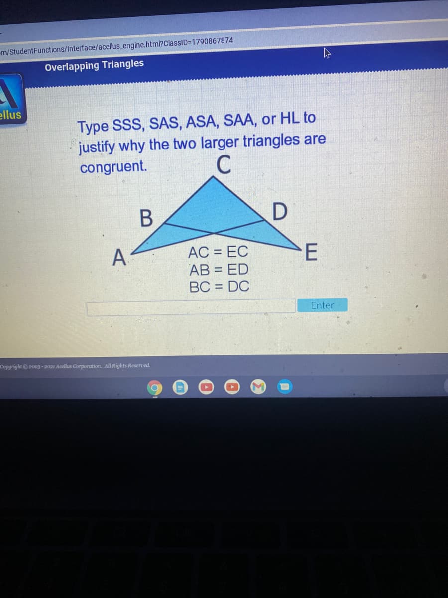 em/StudentFunctions/Interface/acellus engine.html?ClassID=1790867874
Overlapping Triangles
ellus
Type SSS, SAS, ASA, SAA, or HL to
justify why the two larger triangles are
congruent.
В
A
AC = EC
AB = ED
BC = DC
Enter
Copyright 2003-2021 Acellus Corporation. All Rights Reserved.
