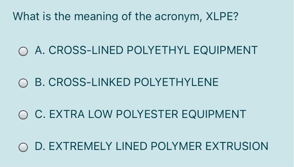 What is the meaning of the acronym, XLPE?
O A. CROSS-LINED POLYETHYL EQUIPMENT
O B. CROSS-LINKED POLYETHYLENE
O C. EXTRA LOW POLYESTER EQUIPMENT
O D. EXTREMELY LINED POLYMER EXTRUSION
