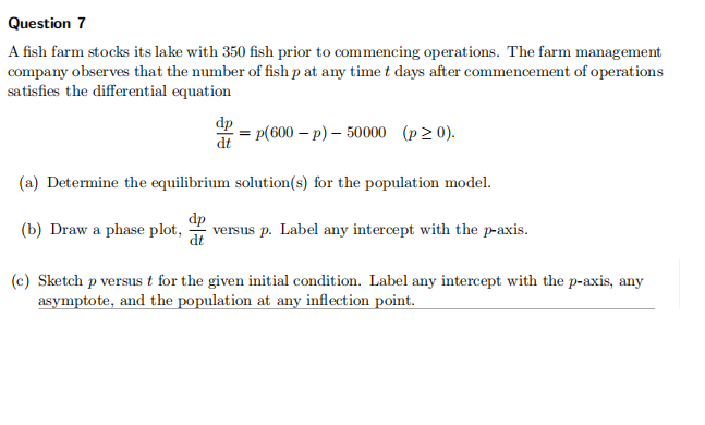 Question 7
A fish farm stocks its lake with 350 fish prior to commencing operations. The farm management
company observes that the number of fish p at any timet days after commencement of operations
satisfies the differential equation
dp
dt
= p(600 – p) – 50000 (p20).
(a) Determine the equilibrium solution(s) for the population model.
dp
versus p. Label any intercept with the p-axis.
dt
(b) Draw a phase plot,
(c) Sketch p versus t for the given initial condition. Label any intercept with the p-axis, any
asymptote, and the population at any inflection point.
