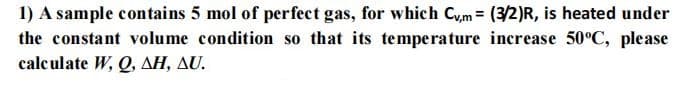 1) A sample contains 5 mol of perfect gas, for which Cym (3/2)R, is heated under
the constant volume condition so that its temperature increase 50°C, please
calculate W, Q, AH, AU.
