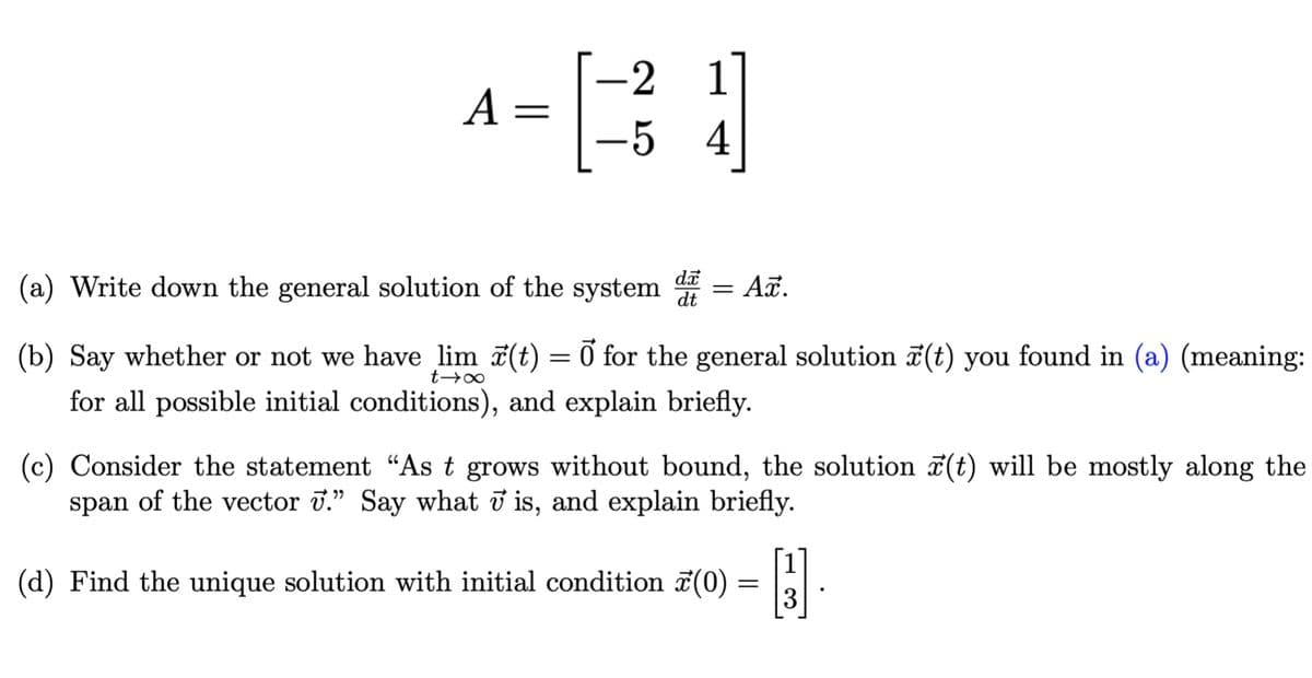 -2 1
A =
5 4
(a) Write down the general solution of the system
= Aã.
(b) Say whether or not we have lim (t) = 0 for the general solution 7(t) you found in (a) (meaning:
for all possible initial conditions), and explain briefly.
(c) Consider the statement “As t grows without bound, the solution ī(t) will be mostly along the
span of the vector 7." Say what ở is, and explain briefly.
(d) Find the unique solution with initial condition (0) = E.
3
