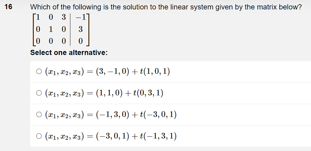 16
Which of the following is the solution to the linear system given by the matrix below?
[1
0 3
0
1 0
0
0 0
Select one alternative:
3
0
○ (x1, x2, x3) = (3,−1,0) + t(1, 0, 1)
○ (X1, X2, X3) = (1, 1, 0) + t(0, 3, 1)
○ (X1, X2, X3) = (–1, 3,0) + t(−3, 0, 1)
○ (X1, X2, X3) = (–3, 0, 1) + t(−1, 3, 1)