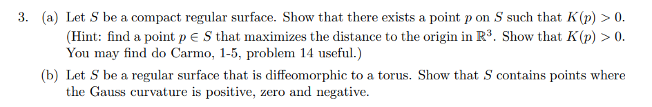 3. (a) Let S be a compact regular surface. Show that there exists a point p on S such that K(p) > 0.
(Hint: find a point p € S that maximizes the distance to the origin in R³. Show that K(p) > 0.
You may find do Carmo, 1-5, problem 14 useful.)
(b) Let S be a regular surface that is diffeomorphic to a torus. Show that S contains points where
the Gauss curvature is positive, zero and negative.