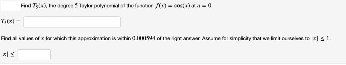 Find T3(x), the degree 5 Taylor polynomial of the function f(x) = cos(x) at a = 0.
T3(x) =
Find all values of x for which this approximation is within 0.000594 of the right answer. Assume for simplicity that we limit ourselves to |x| < 1.
|x| <
