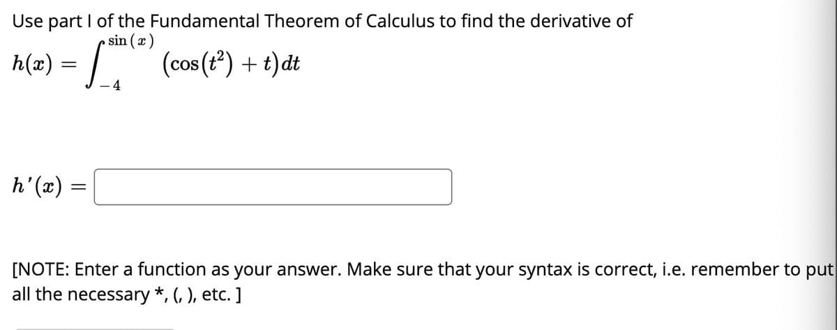 Use part I of the Fundamental Theorem of Calculus to find the derivative of
sin (x)
h(æ) = |. (cos (t) + t)dt
- 4
h'(x)
[NOTE: Enter a function as your answer. Make sure that your syntax is correct, i.e. remember to put
all the necessary *, (, ), etc. ]
