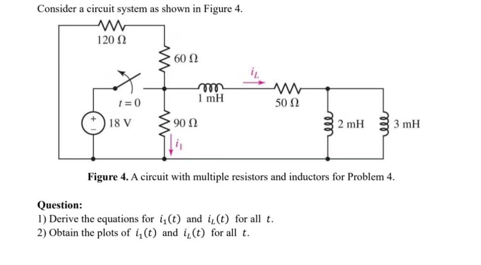 Consider a circuit system as shown in Figure 4.
ww
120 Ω
t=0
18 V
60 Ω
90 Ω
m
1 mH
50 Ω
Question:
1) Derive the equations for i₁(t) and i₁(t) for all t.
2) Obtain the plots of i₁(t) and i, (t) for all t.
ell
2 mH
ell
3 mH
Figure 4. A circuit with multiple resistors and inductors for Problem 4.