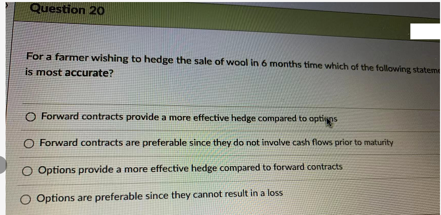 Question 20
For a farmer wishing to hedge the sale of wool in 6 months time which of the following stateme
is most accurate?
O Forward contracts provide a more effective hedge compared to optins
Forward contracts are preferable since they do not involve cash flows prior to maturity
O Options provide a more effective hedge compared to forward contracts
Options are preferable since they cannot result in a loss
