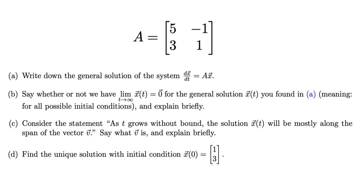 -
A =
1
(a) Write down the general solution of the system = A.
dt
(b) Say whether or not we have lim 7(t) = Ở for the general solution 7(t) you found in (a) (meaning:
for all possible initial conditions), and explain briefly.
(c) Consider the statement “As t grows without bound, the solution (t) will be mostly along the
span of the vector J." Say what ở is, and explain briefly.
(d) Find the unique solution with initial condition 7(0) = |
3
