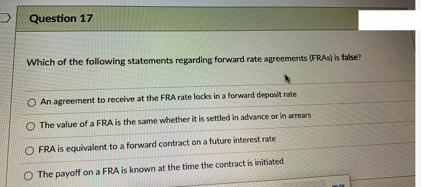 Question 17
Which of the following statements regarding forward rate agreements (FRAS) is false?
O An agreement to receive at the FRA rate locks in a forward deposit rate
O The value of a FRA is the same whether it is settled in advance or in arrears
O FRA is equivalent to a forward contract on a future interest rate
O The payoff on a FRA is known at the time the contract is initiated
