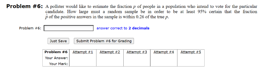 Problem #6: A pollster would like to estimate the fraction p of people in a population who intend to vote for the particular
candidate. How large must a random sample be in order to be at least 95% certain that the fraction
p of the positive answers in the sample is within 0.26 of the true p.
Problem #6:
Just Save
Problem #6
Your Answer:
Your Mark:
answer correct to 2 decimals
Submit Problem #6 for Grading
Attempt #1 Attempt #2 Attempt #3 Attempt #4
Attempt #5