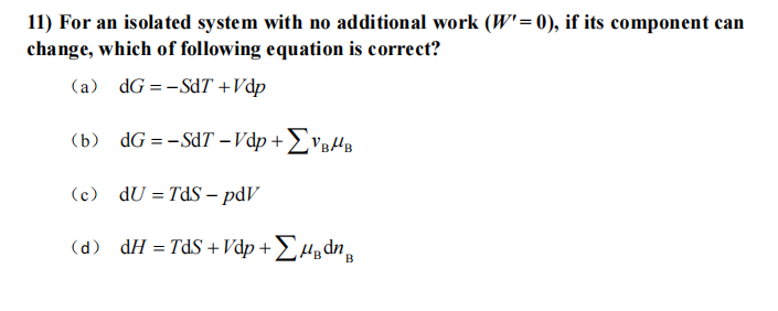 11) For an isolated system with no additional work (W'= 0), if its component can
change, which of following equation is correct?
(a) dG =-SdT +Vdp
(b) dG = -SdT -Vdp + £vgH
(c) dU = TdS - pdV
(d) dH = TdS +Vdp + £Hµdn,

