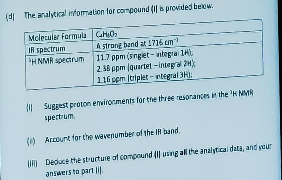 (d) The analytical information for compound (1) is provided below.
Molecular Formula
IR spectrum
'H NMR spectrum
C4HO₂
A strong band at 1716 cm¹
11.7 ppm (singlet - Integral 1H);
2.38 ppm (quartet - integral 2H);
1.16 ppm (triplet - integral 3H);
(1) Suggest proton environments for the three resonances in the ¹H NMR
spectrum,
(i)
Account for the wavenumber of the IR band,
(III) Deduce the structure of compound (I) using all the analytical data, and your
answers to part (I).