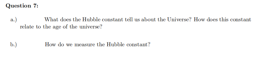 Question 7:
a.)
What does the Hubble constant tell us about the Universe? How does this constant
relate to the age of the universe?
b.)
How do we measure the Hubble constant?