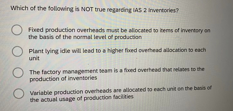 Which of the following is NOT true regarding IAS 2 Inventories?
Fixed production overheads must be allocated to items of inventory on
the basis of the normal level of production
Plant lying idle will lead to a higher fixed overhead allocation to each
unit
The factory management team is a fixed overhead that relates to the
production of inventories
Variable production overheads are allocated to each unit on the basis of
the actual usage of production facilities