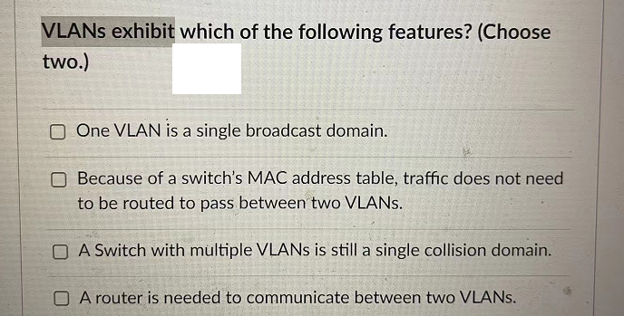 VLANs exhibit which of the following features? (Choose
two.)
One VLAN is a single broadcast domain.
Because of a switch's MAC address table, traffic does not need
to be routed to pass between two VLANs.
A Switch with multiple VLANs is still a single collision domain.
A router is needed to communicate between two VLANs.