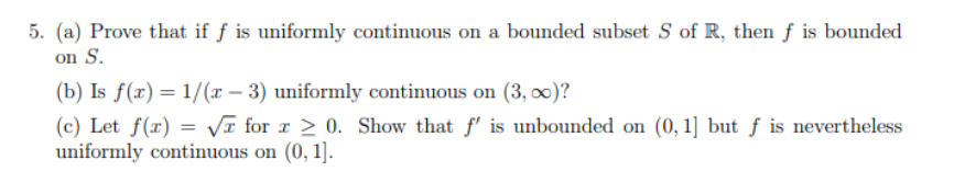 5. (a) Prove that if f is uniformly continuous on a bounded subset S of R, then f is bounded
on S.
(b) Is f(x)=1/(x-3) uniformly continuous on (3,00)?
(c) Let f(x) = √ for x ≥ 0. Show that f' is unbounded on (0,1] but f is nevertheless
uniformly continuous on (0, 1].