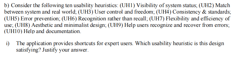 b) Consider the following ten usability heuristics: (UH1) Visibility of system status; (UH2) Match
between system and real world; (UH3) User control and freedom; (UH4) Consistency & standards;
(UH5) Error prevention; (UH6) Recognition rather than recall; (UH7) Flexibility and efficiency of
use; (UH8) Aesthetic and minimalist design; (UH9) Help users recognize and recover from errors;
(UH10) Help and documentation.
i) The application provides shortcuts for expert users. Which usability heuristic is this design
satisfying? Justify your answer.