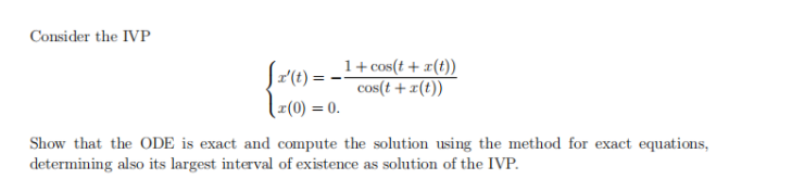 Consider the IVP
Sr(t) = -1+cos(t + z(t))
1+ cos(t + x(t))
cos(t + x(t))
(x(0) = 0.
Show that the ODE is exact and compute the solution using the method for exact equations,
determining also its largest interval of existence as solution of the IVP.
