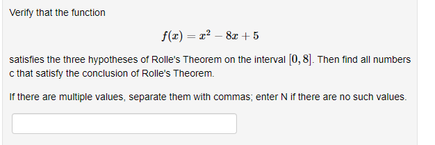 Verify that the function
f(x) = x² – 8x +5
satisfies the three hypotheses of Rolle's Theorem on the interval [0, 8]. Then find all numbers
c that satisfy the conclusion of Rolle's Theorem.
If there are multiple values, separate them with commas; enter N if there are no such values.
