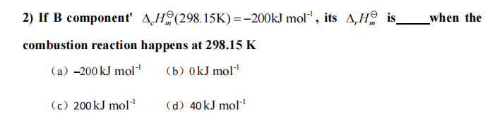 2) If B component' A¸Hº(298.15K) =-200KJ mol", its A,Hº is_
when the
combustion reaction happens at 298.15 K
(a) -200 kJ mol"
(b) 0kJ mol"
(c) 200 kJ mol
(d) 40 kJ mol-!
