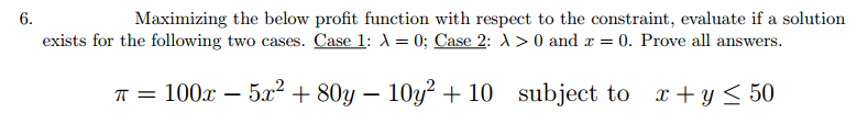 6.
Maximizing the below profit function with respect to the constraint, evaluate if a solution
exists for the following two cases. Case 1: λ = 0; Case 2: A> 0 and x = 0. Prove all answers.
π = 100x5x² + 80y10y² + 10 subject to x+y≤ 50