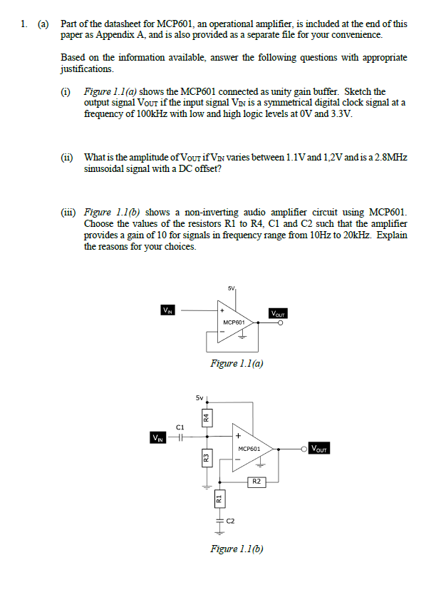 1. (a) Part of the datasheet for MCP601, an operational amplifier, is included at the end of this
paper as Appendix A, and is also provided as a separate file for your convenience.
Based on the information available, answer the following questions with appropriate
justifications.
(1) Figure 1.1(a) shows the MCP601 connected as unity gain buffer. Sketch the
output signal Vour if the input signal VIN is a symmetrical digital clock signal at a
frequency of 100kHz with low and high logic levels at OV and 3.3V.
(ii) What is the amplitude of VouT if VIN varies between 1.1V and 1,2V and is a 2.8MHZ
sinusoidal signal with a DC offset?
(ii) Figure 1.1(b) shows a non-inverting audio amplifier circuit using MCP601.
Choose the values of the resistors R1 to R4, C1 and C2 such that the amplifier
provides a gain of 10 for signals in frequency range from 10HZ to 20kHz. Explain
the reasons for your choices.
5V,
VN
Vou
MCP601
Figure 1.1(a)
5v
ci
VIN
+
O Vout
МСР601
R2
Figure 1.1(b)
