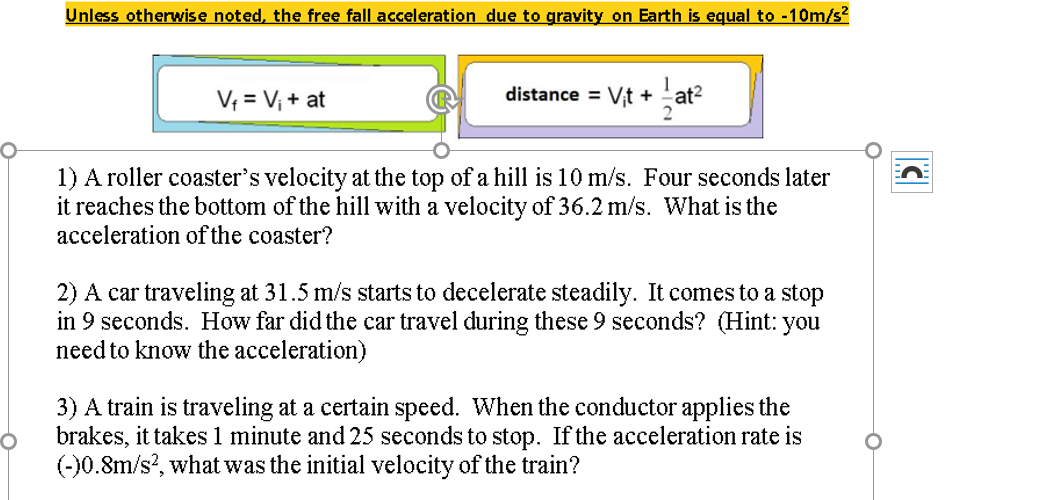 Unless otherwise noted, the free fall acceleration due to gravity on Earth is equal to -10m/s?
1
V = Vị + at
distance = Vt +
at2
1) A roller coaster's velocity at the top of a hill is 10 m/s. Four seconds later
it reaches the bottom of the hill with a velocity of 36.2 m/s. What is the
acceleration of the coaster?
2) A car traveling at 31.5 m/s starts to decelerate steadily. It comes to a stop
in 9 seconds. How far did the car travel during these 9 seconds? (Hint: you
need to know the acceleration)
3) A train is traveling at a certain speed. When the conductor applies the
brakes, it takes 1 minute and 25 seconds to stop. If the acceleration rate is
(-)0.8m/s?, what was the initial velocity of the train?

