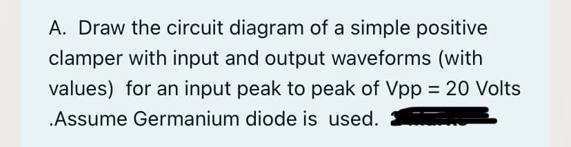 A. Draw the circuit diagram of a simple positive
clamper with input and output waveforms (with
values) for an input peak to peak of Vpp = 20 Volts
.Assume Germanium diode is used.
