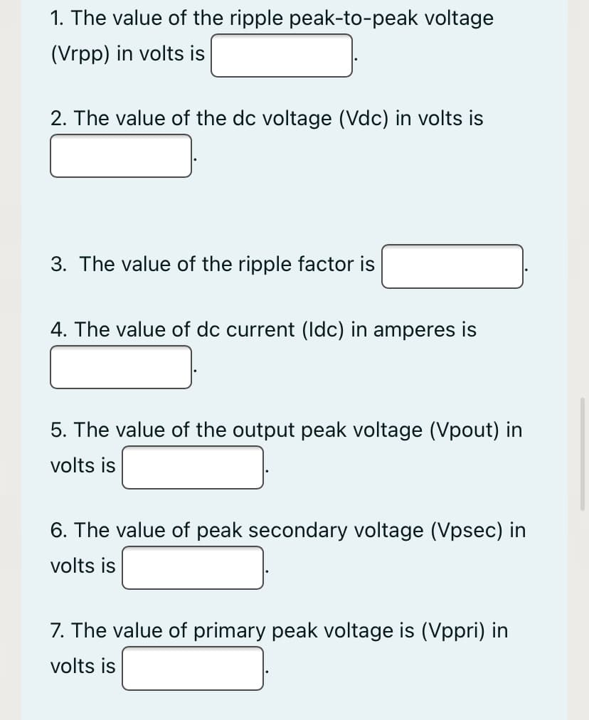 1. The value of the ripple peak-to-peak voltage
(Vrpp) in volts is
2. The value of the dc voltage (Vdc) in volts is
3. The value of the ripple factor is
4. The value of dc current (Idc) in amperes is
5. The value of the output peak voltage (Vpout) in
volts is
6. The value of peak secondary voltage (Vpsec) in
volts is
7. The value of primary peak voltage is (Vppri) in
volts is
