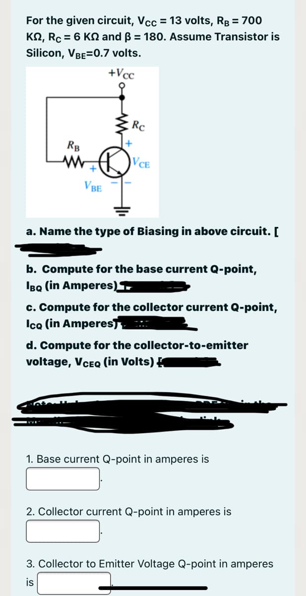For the given circuit, Vcc = 13 volts, RB = 700
KN, Rc = 6 KN and ß = 180. Assume Transistor is
Silicon, VBE=0.7 volts.
+Vcc
Rc
RB
VCE
VBE
a. Name the type of Biasing in above circuit. [
b. Compute for the base current Q-point,
IBQ (in Amperes)
c. Compute for the collector current Q-point,
Ica (in Amperes,
d. Compute for the collector-to-emitter
voltage, VCEQ (in Volts) K
1. Base current Q-point in amperes is
2. Collector current Q-point in amperes is
3. Collector to Emitter Voltage Q-point in amperes
is

