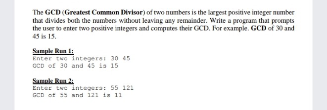 The GCD (Greatest Common Divisor) of two numbers is the largest positive integer number
that divides both the numbers without leaving any remainder. Write a program that prompts
the user to enter two positive integers and computes their GCD. For example. GCD of 30 and
45 is 15.
Sample Run 1:
Enter two integers: 30 45
GCD of 30 and 45 is 15
Sample Run 2:
Enter two integers: 55 121
GCD of 55 and 121 is 11
