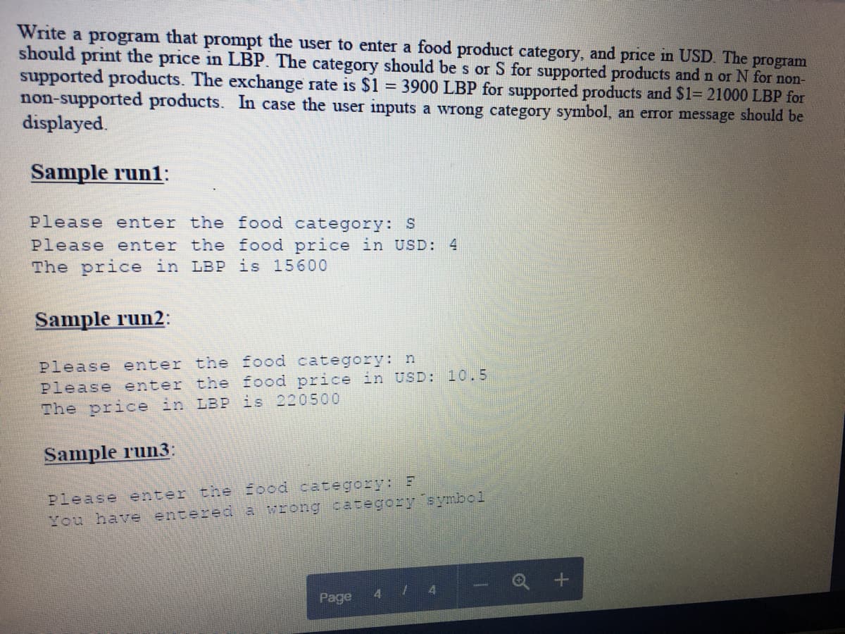 Write a program that prompt the user to enter a food product category, and price in USD. The program
should print the price in LBP. The category should be s or S for supported products and n or N for non-
supported products. The exchange rate is $1 = 3900 LBP for supported products and $1= 21000 LBP for
non-supported products. In case the user inputs a wrong category symbol, an error message should be
displayed.
Sample run1:
Please enter the food category: S
Please enter the food price in USD: 4
The price in LBP is 15600
Sample run2:
Please enter the food category: n
Please enter the food price in USD: 10.5
The price in LBP is 220500
Sample run3:
Please enter the food category:: E
You have entered a vrong category symbol
Q +
4.
4.
Page
