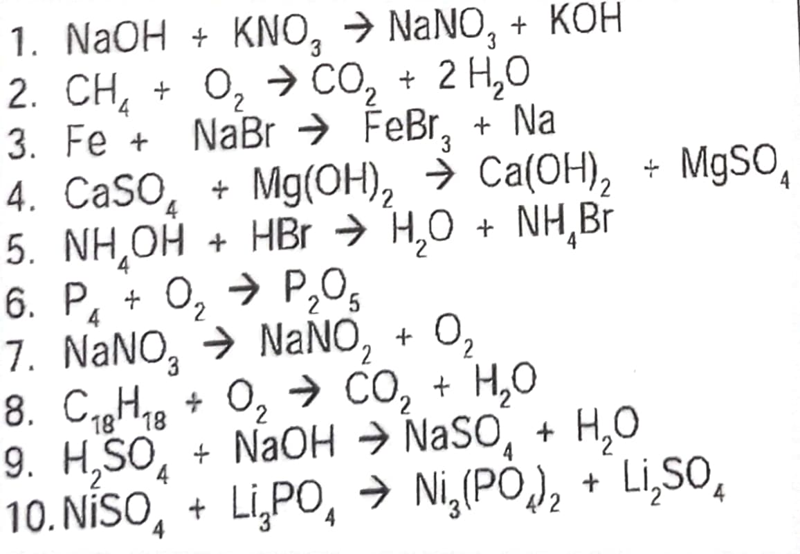 1. NaOH + KNO, → NaNO, + KOH
2. CH, + O, 7 CO, + 2 H,O
3. Fe + NaBr → FeBr, + Na
4. CaSO
2
4
+ Mg(OH), ⇒ Ca(OH)₂ + MgSO₁
4
5. NH₂OH + HBr → H₂O + NH₂ Br
4
5
6. P₁ + 0₂ → P₂0₁
7. NaNO, ⇒ NaNO₂ + 0₂
2
8. C₁8H18 + O₂ → CO₂ + H₂O
2
4
4
9. H₂SO + NaOH ⇒ NASO + H₂O
10. NISO + Li,PO, → Ni₂(PO)₂ + Li₂SO₂
2
4
4