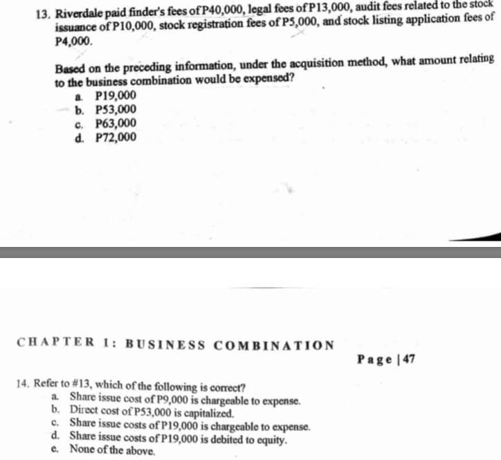 13. Riverdale paid finder's fees ofP40,000, legal fees of P13,000, audit fees related to the stock
issuance of P10,000, stock registration fees of P5,000, and stock listing application fees of
P4,000.
Based on the preceding information, under the acquisition method, what amount relating
to the business combination would be expensed?
a P19,000
b. P53,000
c. P63,000
d. P72,000
CHAPTER 1: BUSINESS COMBINATION
Page | 47
14. Refer to #13, which of the following is correct?
a Share issue cost of P9,000 is chargeable to expense.
b. Direct cost of P53,000 is capitalized.
c. Share issue costs of P19,000 is chargeable to expense.
d. Share issue costs of P19,000 is debited to equity.
e. None of the above.
