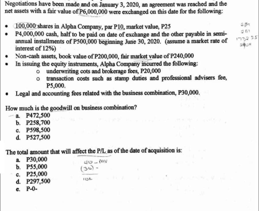 Negotiations have been made and on January 3, 2020, an agreement was reached and the
net assets with a fair value of P6,000,000 were exchanged on this date for the following:
• 100,000 shares in Alpha Company, par P10, market value, P25
• P4,000,000 cash, half to be paid on date of exchange and the other payable in semi-
annual installments of P500,000 beginning June 30, 2020. (assume a market rate of
interest of 12%)
• Non-cash assets, book value of P200,000, fair market value of P240,000
In issuing the equity instruments, Alpha Company incurred the following:
5כככרי
o underwriting cots and brokerage fees, P20,000
o transaction costs such as stamp duties and professional advisers fee,
P5,000.
• Legal and accounting fees related with the business combination, P30,000.
How much is the goodwill on business combination?
a. P472,500
b. P258,700
с. Р598,500
d. P527,500
The total amount that will affect the P/L as of the date of acquisition is:
a. P30,000
b. Р55,000
с. Р25,000
d. P297,500
e. P-0-
(30) -
